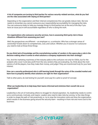 8
For organizations who outsource security services, how is assessing third-party risk in those
situations different from assessing your own?
Well, the perspectives are different – an employee vs. a contractor. Who has a stronger sense of
ownership? It boils down to competencies, cost, and culture. Whether you in-source it or outsource
you need to look at those three things.
Do you think lack of knowledge and the overwhelming number of vendors in the space play a role in the
decision making when it comes to what solutions a company implements into their strategy?
Yes. And the marketing machinery of the industry adds to the confusion not only for CISOs, but for the
analysts who cover it and also profit from the very vendors they are evaluating. So, think about the moti-
vations of all the players, how they make their money, and judge if they are incentivized truly for your best
interest.
How can a security professional who is still learning break through the noise of the crowded market and
learn how to properly identify what solutions are right for their organization?
Talk to other peers, do real testing for yourself, never pay for a pilot or proof of concept.
What can leadership do to help keep their teams informed and minimize their overall risk as an
organization?
Leadership is the art of motivating others to struggle for shared aspiration. So, leadership needs to contin-
ue to communicate, motivate, and inspire. Leaders also need to take risks by running to the risky things
in order to shape the path of risk proactively vs. try to stop the innovation cycle and slow the organization,
which results in the business going around the security team - resulting in more risk and more cost to the
business.
A lot of companies are turning to third parties for various security-related services, what do you feel
are the risks associated with relying on third parties?
Depending on the organization and their internal competencies this can greatly reduce risks. But one
needs to remember you cannot outsource your responsibility/accountability for managing the risks.
You can outsource tasks to help you manage things to third parties but at the end of the day if you
have an issue you’re still accountable regardless of who is doing the work.
 