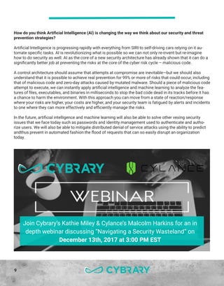 9
How do you think Artificial Intelligence (AI) is changing the way we think about our security and threat
prevention strategies?
Artificial Intelligence is progressing rapidly with everything from SIRI to self-driving cars relying on it au-
tomate specific tasks. AI is revolutionizing what is possible so we can not only re-invent but re-imagine
how to do security as well. AI as the core of a new security architecture has already shown that it can do a
significantly better job at preventing the risks at the core of the cyber risk cycle – malicious code.
A control architecture should assume that attempts at compromise are inevitable—but we should also
understand that it is possible to achieve real prevention for 99% or more of risks that could occur, including
that of malicious code and zero-day attacks caused by mutated malware. Should a piece of malicious code
attempt to execute, we can instantly apply artificial intelligence and machine learning to analyze the fea-
tures of files, executables, and binaries in milliseconds to stop the bad code dead in its tracks before it has
a chance to harm the environment. With this approach you can move from a state of reaction/response
where your risks are higher, your costs are higher, and your security team is fatigued by alerts and incidents
to one where they can more effectively and efficiently manage the risks.
In the future, artificial intelligence and machine learning will also be able to solve other vexing security
issues that we face today such as passwords and identity management used to authenticate and autho-
rize users. We will also be able to mitigate distributed denial of service attacks using the ability to predict
andthus prevent in automated fashion the flood of requests that can so easily disrupt an organization
today.
Join Cybrary’s Kathie Miley & Cylance’s Malcolm Harkins for an in
depth webinar discussing “Navigating a Security Wasteland” on
December 13th, 2017 at 3:00 PM EST
 