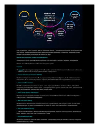 In the simplest terms, UTM is a proactive, all-in-one cybersecurity program. It consolidates various network security functions in a
single platform. This approach simplifies network defense and centralizes management. Unified Threat Management provides
complete protection against various threats like malware and spam.
Features and Functions of Unified Threat Management.
As said before, UTM is an all-around cybersecurity program. This means it gives a platform to all network security features.
Let’s take a look at the key features of unified threat management systems.
1. Firewall:
The firewall filters incoming and outgoing network traffic based on a set of rules. It blocks unauthorized access and malicious data.
A UTM firewall often includes advanced capabilities like deep packet inspection.
2. Intrusion Detection and Prevention (IDS/IPS):
This feature actively monitors network traffic for suspicious activity and known attack patterns. An IDS will detect and alert on a
threat, while an IPS can automatically take action on the alert. IDS and IPS block the malicious traffic before it can cause harm.
3. Antivirus and Anti-malware:
The UTM scans data entering the network for viruses, worms, Trojans, and other forms of malicious software. Unified threat
management prevents them from infecting devices. It uses regularly updated signature databases to do so. And, in more advanced
systems, it can use heuristic analysis to detect new or unknown threats.
4. Virtual Private Network (VPN) Support:
This allows for secure, encrypted connections for remote users or between different office locations. VPN functionality within a
UTM is crucial for a modern, distributed workforce.
5. Web and Content Filtering:
This feature allows administrators to control and restrict access to specific websites, URLs, or types of content. It can be used to
improve productivity and enforce corporate policies. This feature can protect users from malicious or inappropriate sites.
6. Anti-spam and Email Security:
A UTM can inspect email traffic to identify and block spam, phishing attempts, and emails containing malicious attachments. This
feature, essentially, protects users from a common vector of attack.
7. Data Loss Prevention (DLP):
This function monitors and controls the flow of sensitive data to prevent it from leaving the network. It makes sure no important,
confidential data is lost or leaked.
 
