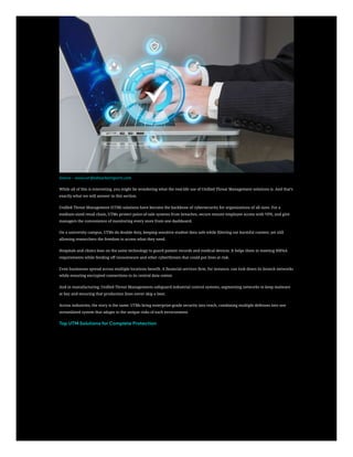 Source – www.verifiedmarketreports.com
While all of this is interesting, you might be wondering what the real-life use of Unified Threat Management solutions is. And that’s
exactly what we will answer in this section.
Unified Threat Management (UTM) solutions have become the backbone of cybersecurity for organizations of all sizes. For a
medium-sized retail chain, UTMs protect point-of-sale systems from breaches, secure remote employee access with VPN, and give
managers the convenience of monitoring every store from one dashboard.
On a university campus, UTMs do double duty, keeping sensitive student data safe while filtering out harmful content, yet still
allowing researchers the freedom to access what they need.
Hospitals and clinics lean on the same technology to guard patient records and medical devices. It helps them in meeting HIPAA
requirements while fending off ransomware and other cyberthreats that could put lives at risk.
Even businesses spread across multiple locations benefit. A financial services firm, for instance, can lock down its branch networks
while ensuring encrypted connections to its central data center.
And in manufacturing, Unified Threat Managements safeguard industrial control systems, segmenting networks to keep malware
at bay and ensuring that production lines never skip a beat.
Across industries, the story is the same: UTMs bring enterprise-grade security into reach, combining multiple defenses into one
streamlined system that adapts to the unique risks of each environment.
Top UTM Solutions for Complete Protection
 