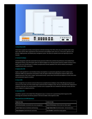 1. Check Point UTM
Check Point is popular for its deep-rooted expertise in firewall technology. This UTM is often seen as the market leader in that
space. Their solutions offer comprehensive threat prevention and intelligence with a focus on a “3D security” approach. They
provide a highly granular and flexible policy management system. This allows for detailed control and reporting across the
network.
2. Fortinet FortiGate
Fortinet distinguishes itself with custom-built security processors (ASICs) that accelerate the performance of its Unified Threat
Management features. This UTM solution allows for high throughput even with deep packet inspection enabled. FortiGate is also a
leader in the secure SD-WAN space. It combines next-generation firewall capabilities with software-defined networking for
simplified branch office connectivity.
3. Sophos SG UTM
Sophos is well-regarded for its user-friendly interface and simplicity. It is particularly appealing for small to medium-sized
businesses (SMBs) and organizations with limited IT staff. The Sophos Unified Threat Management integrates tightly with its
endpoint protection. They create a unique “Synchronized Security” system where the firewall and endpoints can share threat data
and automatically respond to incidents.
4. Cisco UTM
Cisco’s strength lies in its extensive network infrastructure and global threat intelligence. Their UTM offerings leverage the vast
resources of Cisco Talos, one of the world’s largest commercial threat intelligence teams. The Cisco UTM model often emphasizes its
integration with other Cisco security products. You have access to programs like Cisco Umbrella for DNS-layer security and Cisco
Secure Endpoint for endpoint protection.
5. SonicWall UTM
SonicWall is a pioneer in the Unified Threat Management space. It is known for its patented Deep Packet Inspection (DPI)
technology that examines the full data payload to find threats hidden within legitimate traffic.
Pros and Cons of UTM Solutions
PROS OF UTM CONS OF UTM
All-in-One Security: Centralized tools, easy management. Slower Performance: Heavy load can reduce speed.
Lower Costs: Saves on hardware and licensing. Single Failure Risk: One device down = all security down.
Faster Response: Quick detection and action. Less Flexible: Limited fine-tuning options.
 