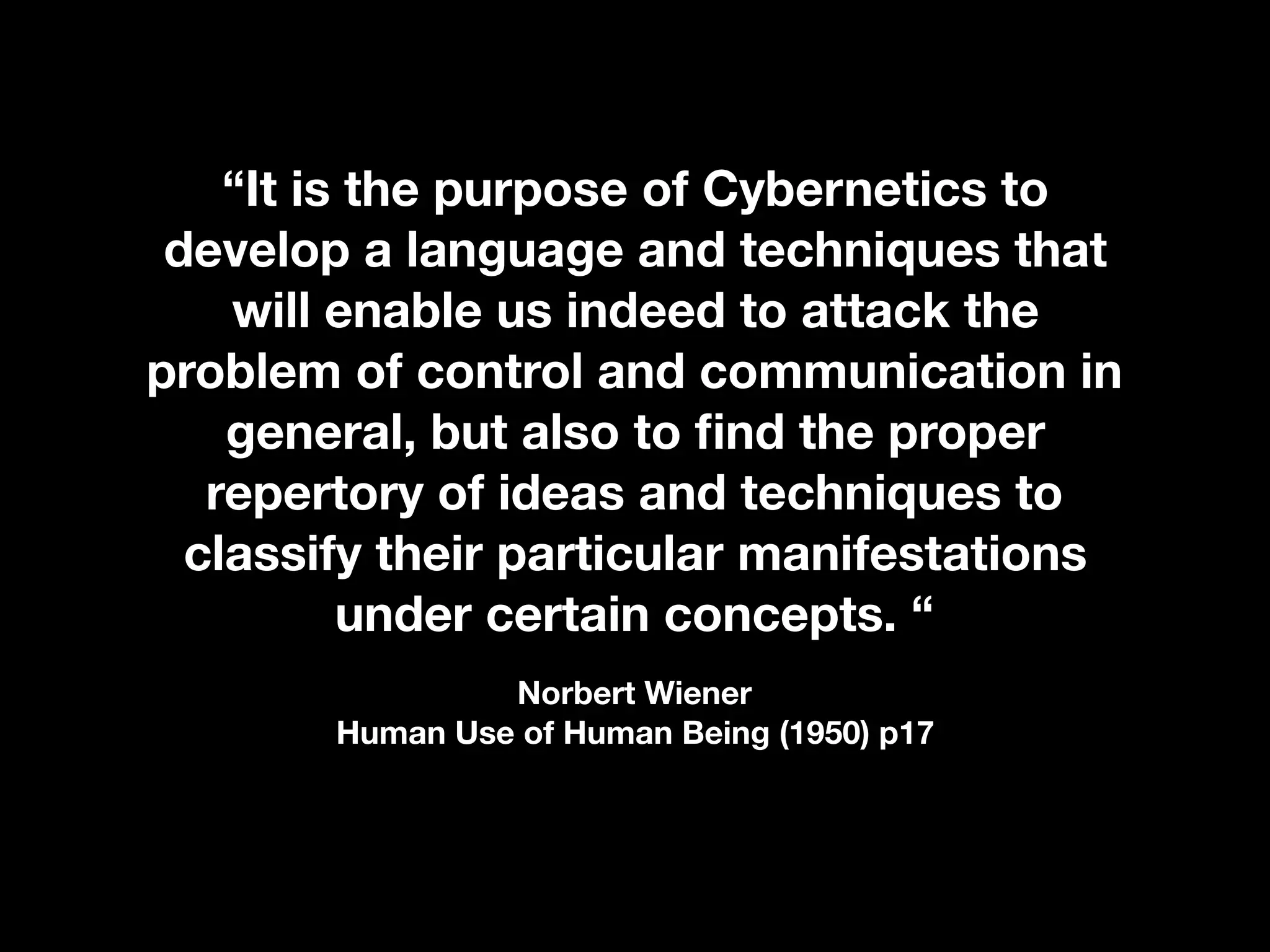 “It is the purpose of Cybernetics to
develop a language and techniques that
will enable us indeed to attack the
problem of control and communication in
general, but also to ﬁnd the proper
repertory of ideas and techniques to
classify their particular manifestations
under certain concepts. “
Norbert Wiener 
Human Use of Human Being (1950) p17
 