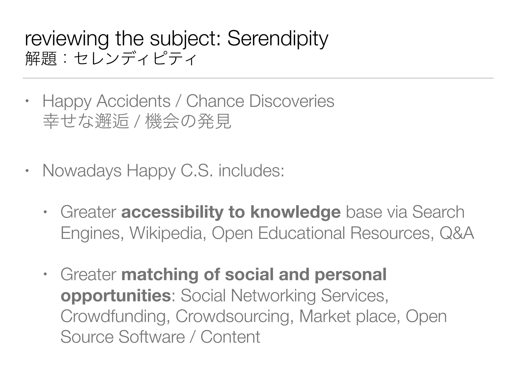 reviewing the subject: Serendipity
解題：セレンディピティ
• Happy Accidents / Chance Discoveries 
幸せな邂逅 / 機会の発見
• Nowadays Happy C.S. includes:
• Greater accessibility to knowledge base via Search
Engines, Wikipedia, Open Educational Resources, Q&A
• Greater matching of social and personal
opportunities: Social Networking Services,
Crowdfunding, Crowdsourcing, Market place, Open
Source Software / Content
 
