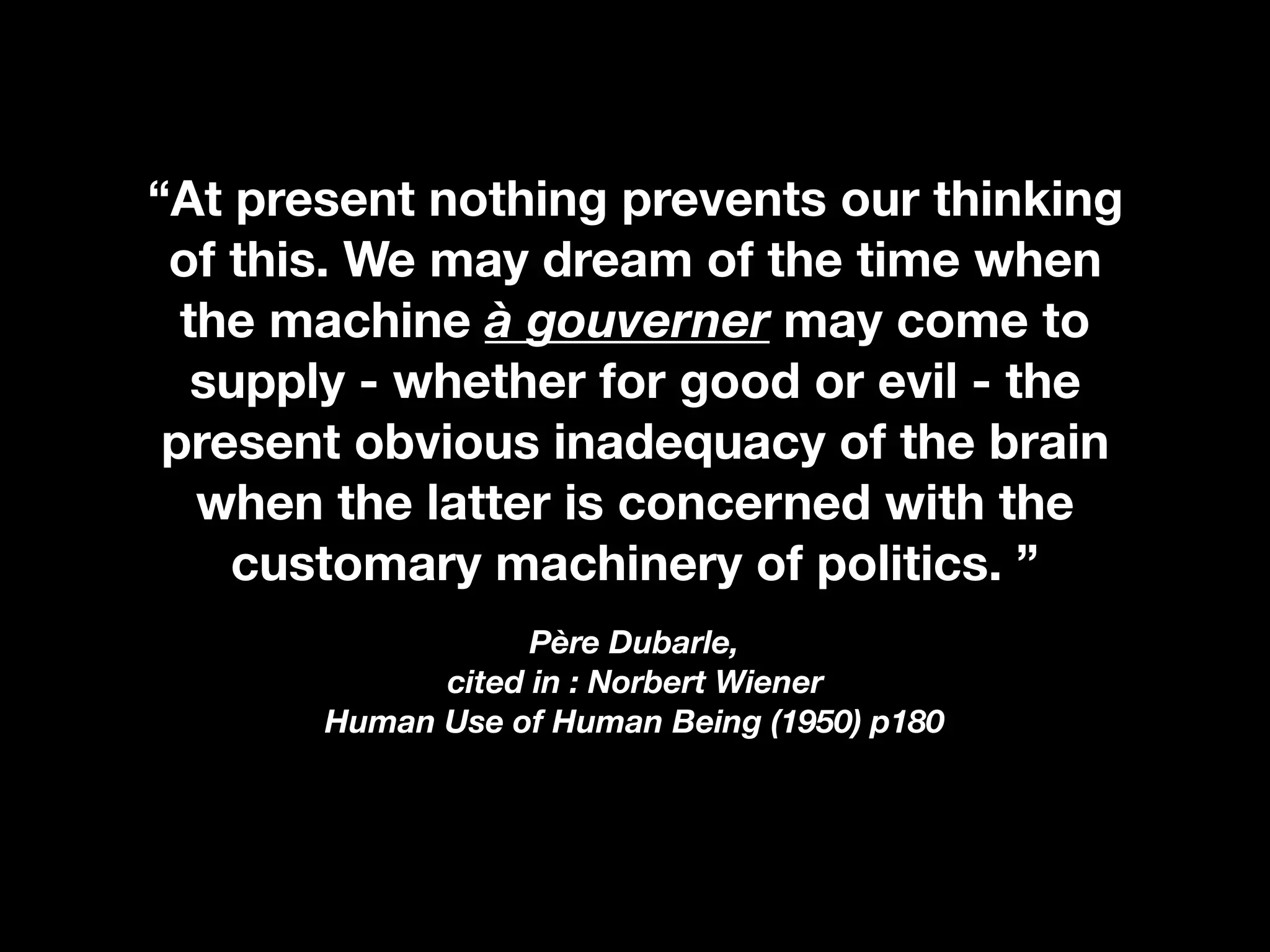 “At present nothing prevents our thinking
of this. We may dream of the time when
the machine à gouverner may come to
supply - whether for good or evil - the
present obvious inadequacy of the brain
when the latter is concerned with the
customary machinery of politics. ”
Père Dubarle,  
cited in : Norbert Wiener 
Human Use of Human Being (1950) p180
 