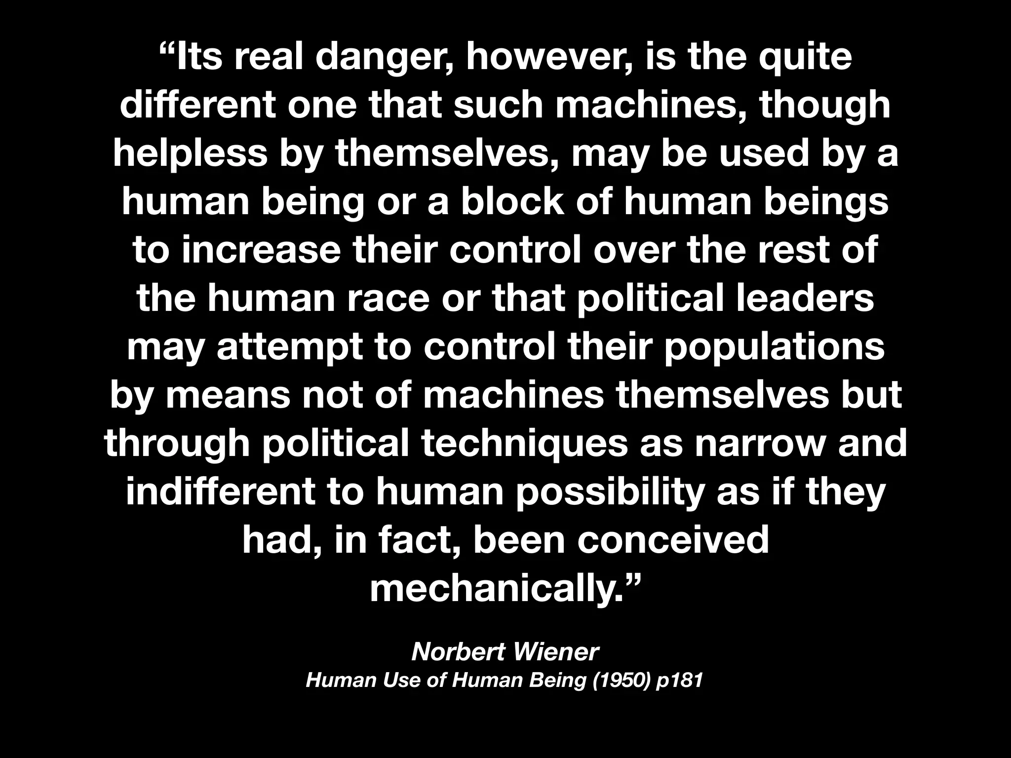 “Its real danger, however, is the quite
diﬀerent one that such machines, though
helpless by themselves, may be used by a
human being or a block of human beings
to increase their control over the rest of
the human race or that political leaders
may attempt to control their populations
by means not of machines themselves but
through political techniques as narrow and
indiﬀerent to human possibility as if they
had, in fact, been conceived
mechanically.”
Norbert Wiener 
Human Use of Human Being (1950) p181
 