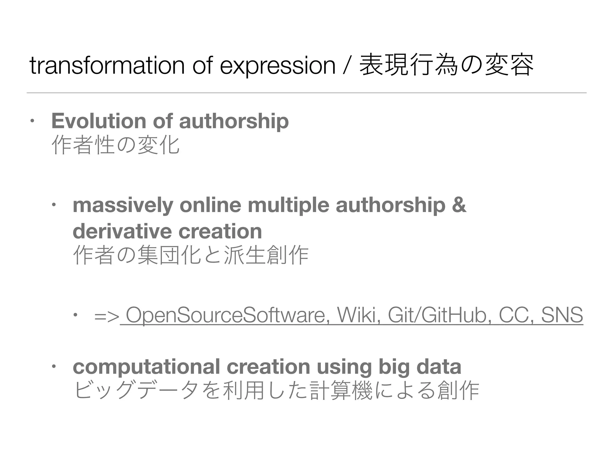 transformation of expression / 表現行為の変容
• Evolution of authorship  
作者性の変化
• massively online multiple authorship &  
derivative creation 
作者の集団化と派生創作
• => OpenSourceSoftware, Wiki, Git/GitHub, CC, SNS
• computational creation using big data 
ビッグデータを利用した計算機による創作
 
