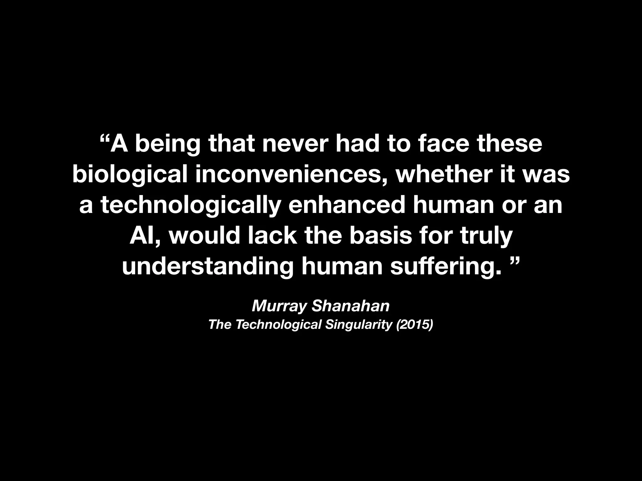 “A being that never had to face these
biological inconveniences, whether it was
a technologically enhanced human or an
AI, would lack the basis for truly
understanding human suﬀering. ”
Murray Shanahan  
The Technological Singularity (2015)
 