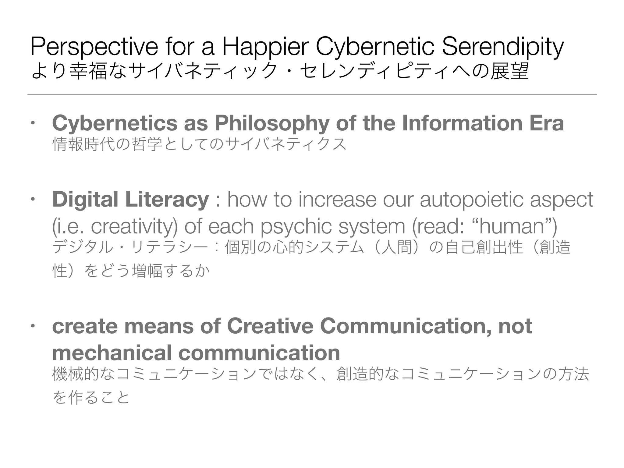 Perspective for a Happier Cybernetic Serendipity 
より幸福なサイバネティック・セレンディピティへの展望
• Cybernetics as Philosophy of the Information Era 
情報時代の哲学としてのサイバネティクス
• Digital Literacy : how to increase our autopoietic aspect
(i.e. creativity) of each psychic system (read: “human”) 
デジタル・リテラシー：個別の心的システム（人間）の自己創出性（創造
性）をどう増幅するか
• create means of Creative Communication, not
mechanical communication 
機械的なコミュニケーションではなく、創造的なコミュニケーションの方法
を作ること
 
