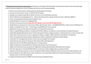 14 | P a g e
T) Network Perimeter best Security practices:The below are the Network Perimeter Best Security practices which have matured through
cycles of Iterations subjective to critical Testing by Security Gurus & Consultants globally
 Restrict use of administrative utilities(e,g Microsoft Management Console)
 Use secure File permission system i.e NTFS & UFS File System
 Manage Users properly especially the Admin Accounts on Unix & Windows machines
 Perform Effective Group Management for – Admin,Print,Power,Server operator & Normal Users in Windows 2000 O.S
 Enforce strong password policy,password aging for Users
 Enable Windows O.S and Unix O.S logging facility
 Eliminate unnecessary Accounts (especially the Employee’s who have left the Organisation)
 Disable Resource sharing service and remove hidden administrative shares – C$,ADMIN$,WIN NT$ in older version of Windows O.S
 Disable unneeded Service in Unix – Telnet,Finger ,tftp,NTP(Network Time protocol)
 Applications should use the latest Security patches in Production Environment
 Enforce using NAT(Network Address Translation) & PAT(Port Address Translation) in internal Network (Firewalls & Routers)
 Enable DNS Spoofing,DOS Attacks (Smurf & Direct Broadcast Attacks) mitigation policies on Gateway Routers via ACL and Cisco IOS
 Enforce Best Industry practice of secure Application Coding to mitigate “Buffer Overflow” Vulnerability in the Memory
 Enforce strong password policy,password aging,lockout policy for Application Databases (Oracle,Sybase)
 Install latest O.S and Application patches as soon they are available from Vendors
 Install latest Security patches for Browsers,Flash Players,Microsoft Applications
 Update the Anti-Virus & IDS/IPS /HIDS Signatures on frequent basis
 Update the Business Continuity/DR Plan and keep latest backup of all critical Servers
 Update and Install latest Security patches for Application Gateways(Proxies),Web Filltering Devices,Firewalls
 Check the Logs daily on Firewalls,IPS/IDS,HIDS for any Security Incident triggered by any malicious Activity
 Implement Industry Best practices to secure the Network (NIST Guidelines,SANS 20 Critical Security Controls,NSA Guidelines etc)
 Place the Mission Critical Web Servers (User Interface) on a Screened Subnet,DMZ and the backend Application Server & Oracle
Database Server in the internal Network
 Change the Default Password of SNMP Community string on Network Devices
 