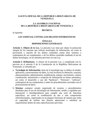 GACETA OFICIAL DE LA REPUBLICA BOLIVARIANA DE
                        VENEZUELA

                    LA ASAMBLEA NACIONAL
          DE LA REPÚBLICA BOLIVARIANA DE VENEZUELA

                                  DECRETA
la siguiente,

       LEY ESPECIAL CONTRA LOS DELITOS INFORMÁTICOS
                              TÍTULO I
                      DISPOSICIONES GENERALES
Artículo 1. Objeto de la Ley. La presente Ley tiene por objeto la protección
integral de los sistemas que utilicen tecnologías de información, así como la
prevención y sanción de los delitos cometidos contra tales sistemas o
cualesquiera de sus componentes, o de los delitos cometidos mediante el uso de
dichas tecnologías, en los términos previstos en esta Ley.
Artículo 2. Definiciones. A efectos de la presente Ley, y cumpliendo con lo
previsto en el artículo 9 de la Constitución de la República Bolivariana de
Venezuela, se entiende por:
a. Tecnología de Información: rama de la tecnología que se dedica al estudio,
   aplicación y procesamiento de datos, lo cual involucra la obtención, creación,
   almacenamiento, administración, modificación, manejo, movimiento, control,
   visualización, transmisión o recepción de información en forma automática,
   así como el desarrollo y uso del “hardware”, “firmware”, “software”,
   cualesquiera de sus componentes y todos los procedimientos asociados con el
   procesamiento de datos.
b. Sistema: cualquier arreglo organizado de recursos y procedimientos
   diseñados para el uso de tecnologías de información, unidos y regulados por
   interacción o interdependencia para cumplir una serie de funciones
   específicas, así como la combinación de dos o más componentes
   interrelacionados, organizados en un paquete funcional, de manera que estén
   en capacidad de realizar una función operacional o satisfacer un
   requerimiento dentro de unas especificaciones previstas.
 