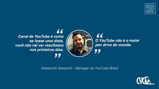 Alessando Sassaroli – Manager do YouTube Brasil
““
Canal de YouTube é como
se fosse uma dieta,
você não vai ver resultados
nos primeiros dias.
O YouTube não é o maior
pen drive do mundo.
““
 