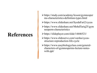 References
https://study.com/academy/lesson/gymnosper
ms-characteristics-definition-types.html
https://www.slideshare.net/SyedaFari2/cycas
https://www.slideshare.net/MohdTariq25/gym
nosperm-characteristics
https://slideplayer.com/slide/14446521/
https://www.slideserve.com/varsha/cycas-
structure-reproduction-life-cycle
https://www.easybiologyclass.com/general-
characters-of-gymnosperms-lecture-notes-
with-ppt/
 
