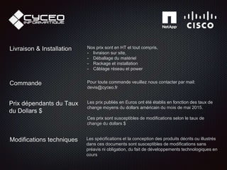 Les spécifications et la conception des produits décrits ou illustrés
dans ces documents sont susceptibles de modifications sans
préavis ni obligation, du fait de développements technologiques en
cours
Modifications techniques
Prix dépendants du Taux
du Dollars $
Les prix publiés en Euros ont été établis en fonction des taux de
change moyens du dollars américain du mois de mai 2015.
Ces prix sont susceptibles de modifications selon le taux de
change du dollars $
Livraison & Installation Nos prix sont en HT et tout compris,
- livraison sur site,
- Déballage du matériel
- Rackage et installation
- Câblage réseau et power
Commande Pour toute commande veuillez nous contacter par mail:
devis@cyceo.fr
 