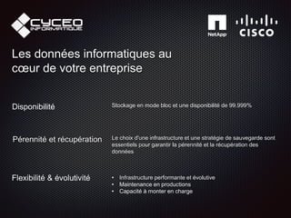 Flexibilité & évolutivité • Infrastructure performante et évolutive
• Maintenance en productions
• Capacité à monter en charge
Disponibilité Stockage en mode bloc et une disponibilité de 99.999%
Pérennité et récupération Le choix d'une infrastructure et une stratégie de sauvegarde sont
essentiels pour garantir la pérennité et la récupération des
données
Les données informatiques au
cœur de votre entreprise
 