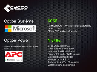 Option Système 605€
1 x MICROSOFT Windows Server 2012 R2
2 CPU / 2 VM
OEM - DVD - 64-bit - français
Option Power
Smart-UPS On-Line APC Smart-UPS RT
3000VA
1 649€
2100 Watts /3000 VA,
Entrée 230V /Sortie 230V,
Interface Port RJ-45 Serial,
Smart-Slot, carte SNMP incluse
Extended runtime model,
Hauteur du rack 3 U
Autonomie à 60% : 30 minutes
Garantie sur 2 ans sur site
 