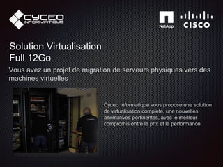 Solution Virtualisation
Full 12Go
Vous avez un projet de migration de serveurs physiques vers des
machines virtuelles
Cyceo Informatique vous propose une solution
de virtualisation complète, une nouvelles
alternatives pertinentes, avec le meilleur
compromis entre le prix et la performance.
 