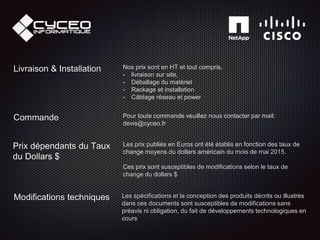Les spécifications et la conception des produits décrits ou illustrés
dans ces documents sont susceptibles de modifications sans
préavis ni obligation, du fait de développements technologiques en
cours
Modifications techniques
Prix dépendants du Taux
du Dollars $
Les prix publiés en Euros ont été établis en fonction des taux de
change moyens du dollars américain du mois de mai 2015.
Ces prix sont susceptibles de modifications selon le taux de
change du dollars $
Livraison & Installation Nos prix sont en HT et tout compris,
- livraison sur site,
- Déballage du matériel
- Rackage et installation
- Câblage réseau et power
Commande Pour toute commande veuillez nous contacter par mail:
devis@cyceo.fr
 