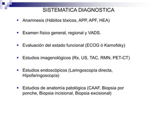 SISTEMATICA DIAGNOSTICA
 Anamnesis (Hábitos tóxicos, APP, APF, HEA)
 Examen físico general, regional y VADS.
 Evaluación del estado funcional (ECOG ó Karnofsky)
 Estudios imagenológicos (Rx, US, TAC, RMN, PET-CT)
 Estudios endoscópicos (Laringoscopía directa,
Hipofaringoscopía)
 Estudios de anatomía patológica (CAAF, Biopsia por
ponche, Biopsia incisional, Biopsia excisional)
 