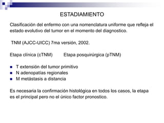 ESTADIAMIENTO
Clasificación del enfermo con una nomenclatura uniforme que refleja el
estado evolutivo del tumor en el momento del diagnostico.
TNM (AJCC-UICC) 7ma versión, 2002.
Etapa clínica (cTNM) Etapa posquirúrgica (pTNM)
 T extensión del tumor primitivo
 N adenopatías regionales
 M metástasis a distancia
Es necesaria la confirmación histológica en todos los casos, la etapa
es el principal pero no el único factor pronostico.
 