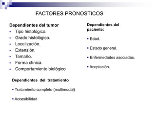 Dependientes del tumor
 Tipo histológico.
 Grado histológico.
 Localización.
 Extensión.
 Tamaño.
 Forma clínica.
 Comportamiento biológico
FACTORES PRONOSTICOS
Dependientes del
paciente:
 Edad.
 Estado general.
 Enfermedades asociadas.
 Aceptación.
Dependientes del tratamiento
 Tratamiento completo (multimodal)
 Accesibilidad
 