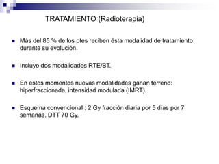  Más del 85 % de los ptes reciben ésta modalidad de tratamiento
durante su evolución.
 Incluye dos modalidades RTE/BT.
 En estos momentos nuevas modalidades ganan terreno:
hiperfraccionada, intensidad modulada (IMRT).
 Esquema convencional : 2 Gy fracción diaria por 5 días por 7
semanas. DTT 70 Gy.
TRATAMIENTO (Radioterapia)
 