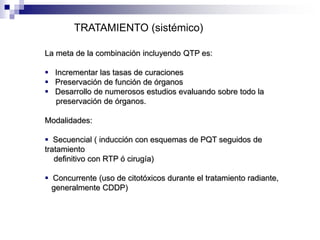 TRATAMIENTO (sistémico)
La meta de la combinación incluyendo QTP es:
 Incrementar las tasas de curaciones
 Preservación de función de órganos
 Desarrollo de numerosos estudios evaluando sobre todo la
preservación de órganos.
Modalidades:
 Secuencial ( inducción con esquemas de PQT seguidos de
tratamiento
definitivo con RTP ó cirugía)
 Concurrente (uso de citotóxicos durante el tratamiento radiante,
generalmente CDDP)
 
