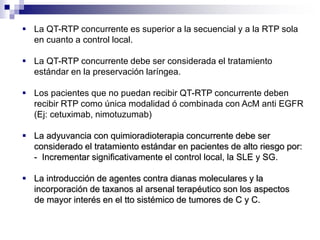  La QT-RTP concurrente es superior a la secuencial y a la RTP sola
en cuanto a control local.
 La QT-RTP concurrente debe ser considerada el tratamiento
estándar en la preservación laríngea.
 Los pacientes que no puedan recibir QT-RTP concurrente deben
recibir RTP como única modalidad ó combinada con AcM anti EGFR
(Ej: cetuximab, nimotuzumab)
 La adyuvancia con quimioradioterapia concurrente debe ser
considerado el tratamiento estándar en pacientes de alto riesgo por:
- Incrementar significativamente el control local, la SLE y SG.
 La introducción de agentes contra dianas moleculares y la
incorporación de taxanos al arsenal terapéutico son los aspectos
de mayor interés en el tto sistémico de tumores de C y C.
 