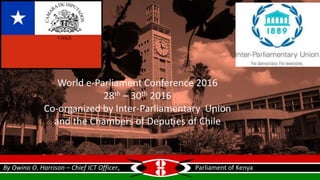 World e-Parliament Conference 2016
28th – 30th 2016
Co-organized by Inter-Parliamentary Union
and the Chambers of Deputies of Chile
By Owino O. Harrison – Chief ICT Officer, Parliament of Kenya
 