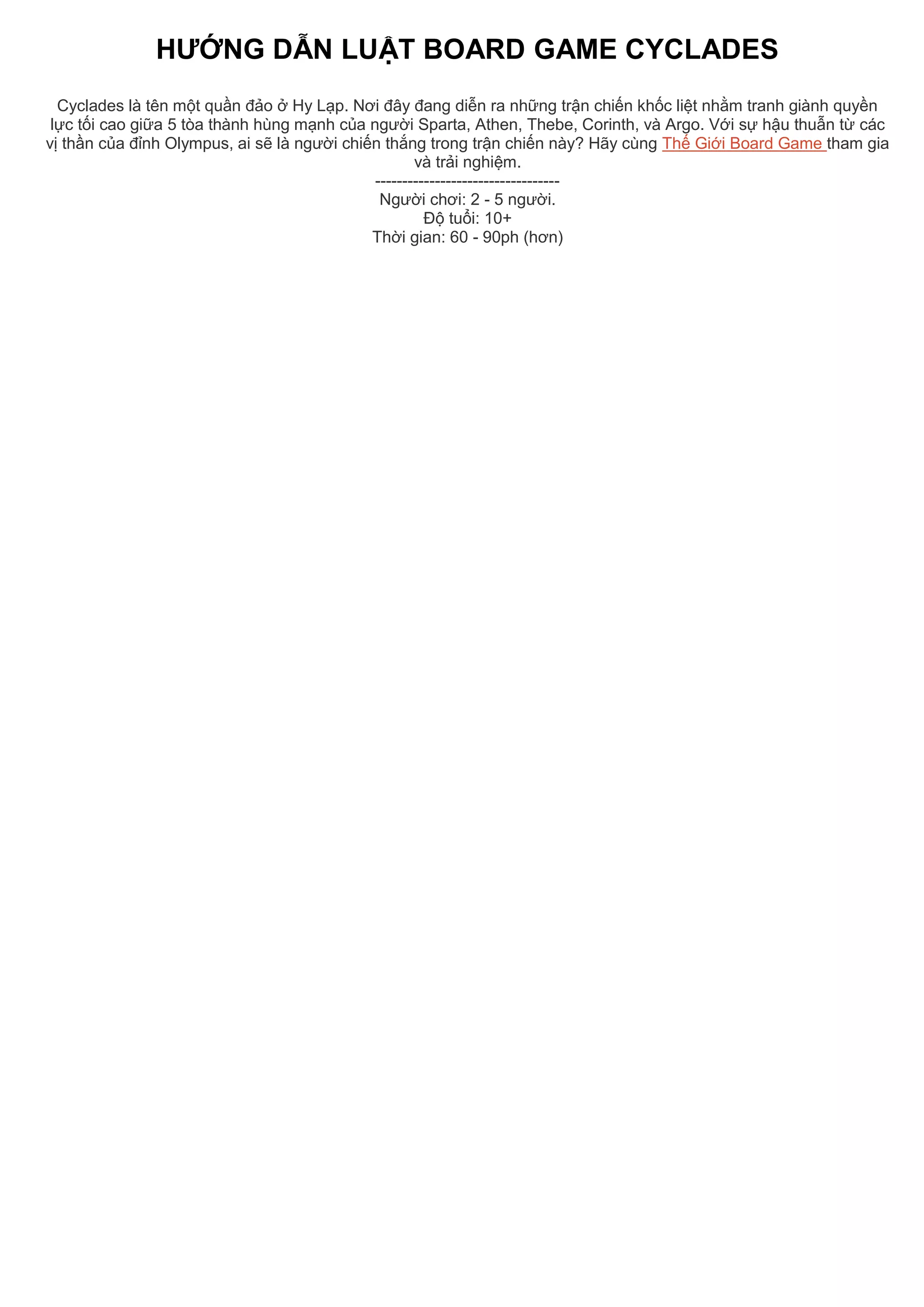HƯỚNG DẪN LUẬT BOARD GAME CYCLADES
Cyclades là tên một quần đảo ở Hy Lạp. Nơi đây đang diễn ra những trận chiến khốc liệt nhằm tranh giành quyền
lực tối cao giữa 5 tòa thành hùng mạnh của người Sparta, Athen, Thebe, Corinth, và Argo. Với sự hậu thuẫn từ các
vị thần của đỉnh Olympus, ai sẽ là người chiến thắng trong trận chiến này? Hãy cùng Thế Giới Board Game tham gia
và trải nghiệm.
----------------------------------
Người chơi: 2 - 5 người.
Độ tuổi: 10+
Thời gian: 60 - 90ph (hơn)