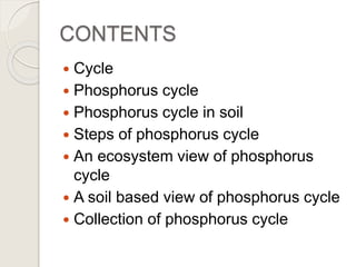 CONTENTS
 Cycle
 Phosphorus cycle
 Phosphorus cycle in soil
 Steps of phosphorus cycle
 An ecosystem view of phosphorus
cycle
 A soil based view of phosphorus cycle
 Collection of phosphorus cycle
 