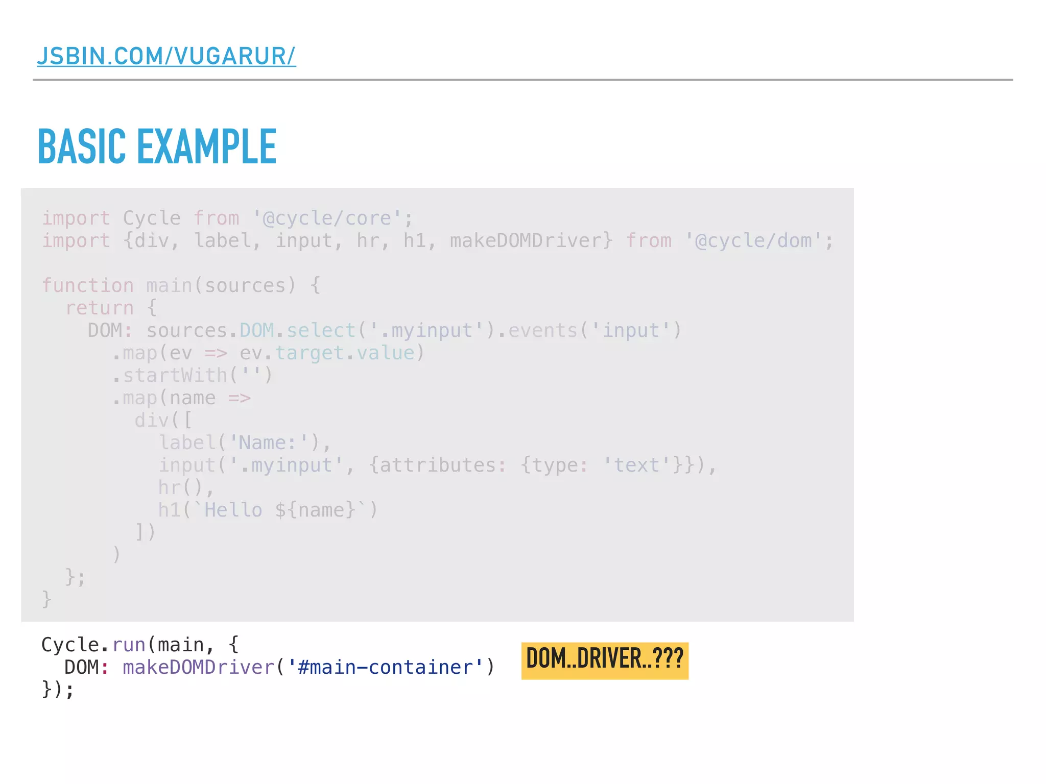 JSBIN.COM/VUGARUR/
BASIC EXAMPLE
import Cycle from '@cycle/core';
import {div, label, input, hr, h1, makeDOMDriver} from '@cycle/dom';
function main(sources) {
return {
DOM: sources.DOM.select('.myinput').events('input')
.map(ev => ev.target.value)
.startWith('')
.map(name =>
div([
label('Name:'),
input('.myinput', {attributes: {type: 'text'}}),
hr(),
h1(`Hello ${name}`)
])
)
};
}
Cycle.run(main, {
DOM: makeDOMDriver('#main-container')
});
DOM..DRIVER..???
 