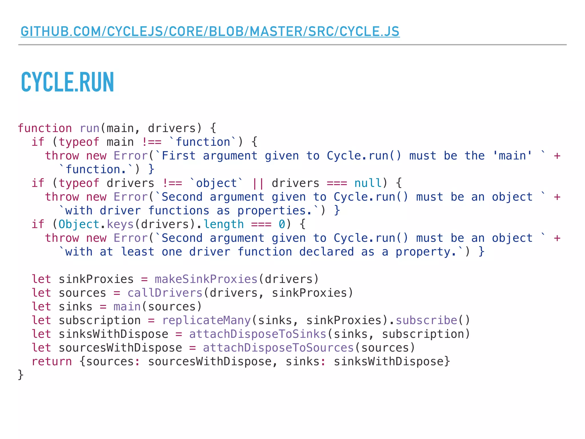 GITHUB.COM/CYCLEJS/CORE/BLOB/MASTER/SRC/CYCLE.JS
CYCLE.RUN
function run(main, drivers) {
if (typeof main !== `function`) {
throw new Error(`First argument given to Cycle.run() must be the 'main' ` +
`function.`) }
if (typeof drivers !== `object` || drivers === null) {
throw new Error(`Second argument given to Cycle.run() must be an object ` +
`with driver functions as properties.`) }
if (Object.keys(drivers).length === 0) {
throw new Error(`Second argument given to Cycle.run() must be an object ` +
`with at least one driver function declared as a property.`) }
let sinkProxies = makeSinkProxies(drivers)
let sources = callDrivers(drivers, sinkProxies)
let sinks = main(sources)
let subscription = replicateMany(sinks, sinkProxies).subscribe()
let sinksWithDispose = attachDisposeToSinks(sinks, subscription)
let sourcesWithDispose = attachDisposeToSources(sources)
return {sources: sourcesWithDispose, sinks: sinksWithDispose}
}
 