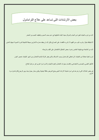‫بعض االرشادات التى تساعد على عالج الترامادول‬

‫البد من شرب كميات كبيرة من المياه والسوائل حيث اثبتت فاعليتها فى دعم سحب السموم وتنظيف الجسم من المخدر‬

‫االستيقاظ مبكرا وشرب كوب من القهوة ال بأس به للقضاء على الصداع ولكن البد ان يعقبه ممارسة لتمارين بسيطة لتنشيط الدورة الدموية اسهلها المشى‬

‫البد من المتابعة مع طبيبك الخاص واجراء بعض التحاليل لالطمئنان على الكبد وانزيماته‬

‫شرب كمية معتدلة من الملينات الن تعاطى الترامادول يسبب االمساك والذى يعتبر كارثة بالنسبة للحامل ومن اشهر الملينات عصير الجزر‬

‫التأهيل النفسى والجسدى واالجتماعى واكتساب مهارات التعامل والعودة للحياه واالسرة مرة اخرى اخر مراحل العالج‬

‫فى بعض الحاالت التى ترعرعت فى اسرة متدينة االرشاد الدينى يمنح المريض طاقة ايجابية ويكون جدار يحول بينه وبين الرجوع للترامادول مرة‬
‫اخري‬

 