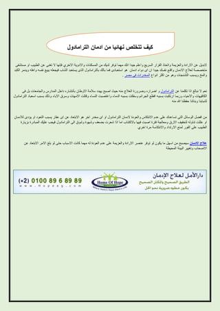 ‫كيف تتخلص نهائيا من ادمان الترامادول‬
‫البديل عن االرادة والعزيمة واتخاذ القرار السريع واعلم جيدا انك مهما توفر لديك من المسكنات واالدوية االخري فإنها ال تغنى عن الطبيب او مستشفى‬
‫متخصصة لعالج االدمان واقنع نفسك جيدا ان اى دواء ادمان هو استعبادى فما بالك بالترامادول الذى يستعبد الشاب فيجعله يبيع نفسه واهله ويدمر الكبد‬
‫والمخ ويسبب التشنجات وهو من اكثر انواع المخدرات فى مصر .‬

‫نعم ال نبالغ اذا تكلمنا عن الترامادول و اضراره وضرورة العالج منه حيث اصبح يهدد سالمة االوطان بأنتشاره داخل المدارس والجامعات بل فى‬
‫الكافيهات واالحياء وربما ارتكبت بسببه افظع الجرائم وسفكت بسببه الدماء واغتصبت النساء وقتلت االمهات وسرق االباء وذلك بسبب اسعباد الترامادول‬
‫لشبابنا وبناتنا حفظنا هللا منه‬

‫من افضل الوسائل التى تساعدك على عدم االنتكاس والعودة الدمان الترامادول او اى مخدر اخر هو االبتعاد عن اى عقار يسبب التعود او يؤدى لالدمان‬
‫او عللت تناوله لتخفيف االرق ومعالجة فترة اصبت فيها باالكتئاب اما اذا شعرت بضعف وشهوة وشوق الى الترامادول فيجب عليك المبادرة بزيارة‬
‫الطبيب على الفور لمنع االرتداد واالنتكاسة مرة اخري‬

‫عالج االدمان سيصبح من اسهل ما يكون لو توفر عنصر االرادة والعزيمة على عدم العودة له مهما كانت االسباب حتى لو بلغ االمر االبتعاد عن‬
‫االصحاب وتغيير البيئة المحيطة‬

 
