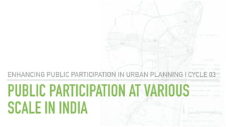 PUBLIC PARTICIPATION AT VARIOUS
SCALE IN INDIA
ENHANCING PUBLIC PARTICIPATION IN URBAN PLANNING | CYCLE 03
 
