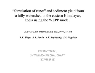 “Simulation of runoff and sediment yield from
a hilly watershed in the eastern Himalayas,
India using the WEPP model”
JOURNAL OF HYDROLOGY 405(2011) 261-276
R.K. Singh, R.K. Panda, K.K. Satyapathy, S.V. NagchanR.K. Singh, R.K. Panda, K.K. Satyapathy, S.V. Nagchan
PRESENTED BY :
SHYAM MOHAN CHAUDHARY
(17AG62R13)
 