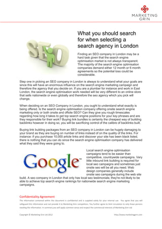 What you should search
                                                                for when selecting a
                                                                search agency in London
                                                                Finding an SEO company in London may be a
                                                                hard task given that the search engine
                                                                optimisation market is not always transparent.
                                                                The majority of the search engine optimisation
                                                                companies demand either 12 month or 6 month
                                                                agreements so the potential loss could be
                                                                considerable.

Step one in picking an SEO company in London is always to understand what your goals are
since this will have an enormous influence on the search engine marketing campaign and
therefore the agency that you decide on. If you are a plumber for instance and work in East
London, the search engine optimisation work needed will be very different to an online store
that sells nationwide or even globally and therefore the seo agency which you pick will
change.

When deciding on an SEO Company in London, you ought to understand what exactly is
being offered. Is the search engine optimisation company offering onsite search engine
marketing only or both onsite and offsite SEO? Can they give you rough timescales
regarding how long it takes to get top search engine positions for your key phrases and are
they responsible for their work? Buying link bundles is certainly the cheapest way of building
backlinks however in doing so, you will be sacrificing control of the calibre of backlinks built.

Buying link building packages from an SEO company in London can be hugely damaging to
your brand as they are buying on number of links instead of on the quality of the links. For
instance: if you purchase 10,000 article links and discover your site has been black listed,
there is nothing that you can do since the search engine optimisation company has delivered
what they said they were going to.

                                                   Local search engine optimisation
                                                   campaigns tend to be easier than
                                                   competitive, countrywide campaigns. Very
                                                   little inbound link building is required for
                                                   local seo campaigns and sometimes just
                                                   onsite seo will be all you need. Web
                                                   design companies generally include
                                                   onsite seo campaigns during the web site
build. A seo company in London that only has local seo testimonials; they're not likely to be
able to achieve top search engine rankings for nationwide search engine marketing
campaigns.



Confidentiality Agreement
The information contained within this document is confidential and is supplied solely for your internal use. You agree that you will
safeguard this information and not provide it to Marketing Grin competitors. You further agree to limit circulation to only those persons
needing the information. In summary you will apply common sense and respect the commercial interests of Marketing Grin Ltd


Copyright © Marketing Grin Ltd 2012                                                                      http://www.marketinggrin.com
 