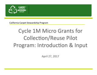 Cycle	1M	Micro	Grants	for	
Collec2on/Reuse	Pilot	
Program:	Introduc2on	&	Input		
	
April	27,	2017	
California	Carpet	Stewardship	Program	
 
