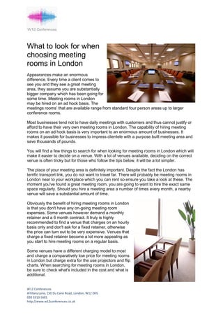 What to look for when
choosing meeting
rooms in London
Appearances make an enormous
difference. Every time a client comes to
see you and they see a great meeting
area, they assume you are substantially
bigger company which has been going for
some time. Meeting rooms in London
may be hired on an ad hock basis. The
meetings rooms’ that are available range from standard four person areas up to larger
conference rooms.

Most businesses tend not to have daily meetings with customers and thus cannot justify or
afford to have their very own meeting rooms in London. The capability of hiring meeting
rooms on an ad hock basis is very important to an enormous amount of businesses. It
makes it possible for businesses to impress clientele with a purpose built meeting area and
save thousands of pounds.

You will find a few things to search for when looking for meeting rooms in London which will
make it easier to decide on a venue. With a lot of venues available, deciding on the correct
venue is often tricky but for those who follow the tips below, it will be a lot simpler.

The place of your meeting area is definitely important. Despite the fact the London has
terrific transport link, you do not want to travel far. There will probably be meeting rooms in
London near to your workplace which you can rent so ensure you take a look at these. The
moment you've found a great meeting room, you are going to want to hire the exact same
space regularly. Should you hire a meeting area a number of times every month, a nearby
venue will save a substantial amount of time.

Obviously the benefit of hiring meeting rooms in London
is that you don't have any on-going meeting room
expenses. Some venues however demand a monthly
retainer and a 6 month contract. It truly is highly
recommended to find a venue that charges on an hourly
basis only and don't ask for a fixed retainer, otherwise
the price can turn out to be very expensive. Venues that
charge a fixed retainer become a lot more appealing as
you start to hire meeting rooms on a regular basis.

Some venues have a different charging model to most
and charge a comparatively low price for meeting rooms
in London but charge extra for the use projectors and flip
charts. When searching for meeting rooms in London,
be sure to check what's included in the cost and what is
additional.


W12 Conferences
Artillary Lane, 150 Du Cane Road, London, W12 0HS
020 3313 1601
http://www.w12conferences.co.uk
 