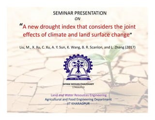 SEMINAR PRESENTATION
ON
“A new drought index that considers the joint
effects of climate and land surface change”
Liu, M., X. Xu, C. Xu, A. Y. Sun, K. Wang, B. R. Scanlon, and L. Zhang (2017)
SHYAM MOHAN CHAUDHARY
17AG62R13
Land and Water Resources Engineering
Agricultural and Food Engineering Department
IIT KHARAGPUR
 