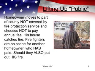 Lifting Up “Public”
"Civics 101" 8
Homeowner moves to part
of county NOT covered by
fire protection service and
chooses NOT to pay
annual fee. His house
catches fire. Fire fighters
are on scene for another
homeowner, who HAS
paid. Should they ALSO put
out HIS fire
 
