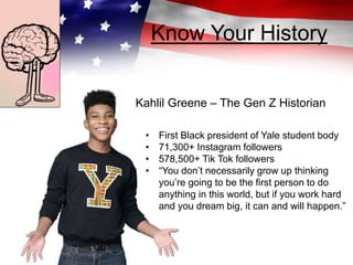 Know Your History
Kahlil Greene – The Gen Z Historian
• First Black president of Yale student body
• 71,300+ Instagram followers
• 578,500+ Tik Tok followers
• “You don’t necessarily grow up thinking
you’re going to be the first person to do
anything in this world, but if you work hard
and you dream big, it can and will happen.”
 