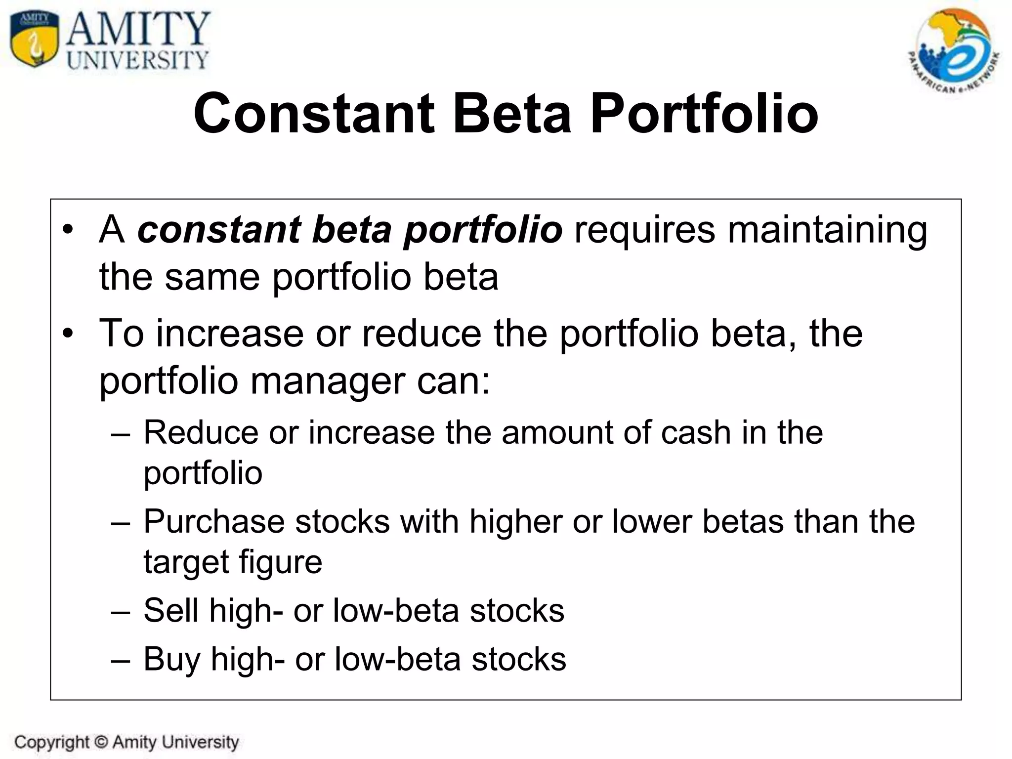 Constant Beta Portfolio
• A constant beta portfolio requires maintaining
the same portfolio beta
• To increase or reduce the portfolio beta, the
portfolio manager can:
– Reduce or increase the amount of cash in the
portfolio
– Purchase stocks with higher or lower betas than the
target figure
– Sell high- or low-beta stocks
– Buy high- or low-beta stocks
 