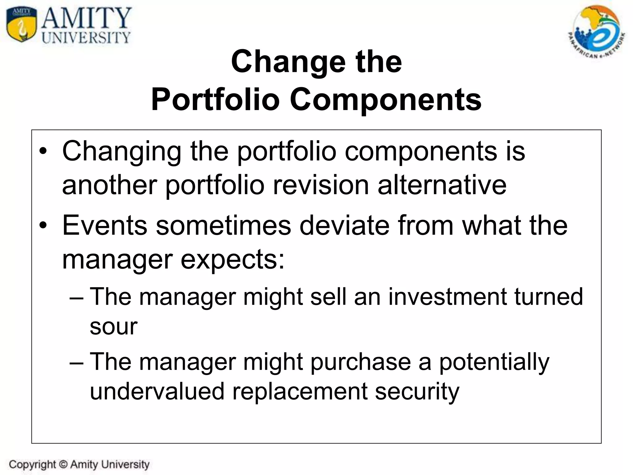 Change the
Portfolio Components
• Changing the portfolio components is
another portfolio revision alternative
• Events sometimes deviate from what the
manager expects:
– The manager might sell an investment turned
sour
– The manager might purchase a potentially
undervalued replacement security
 