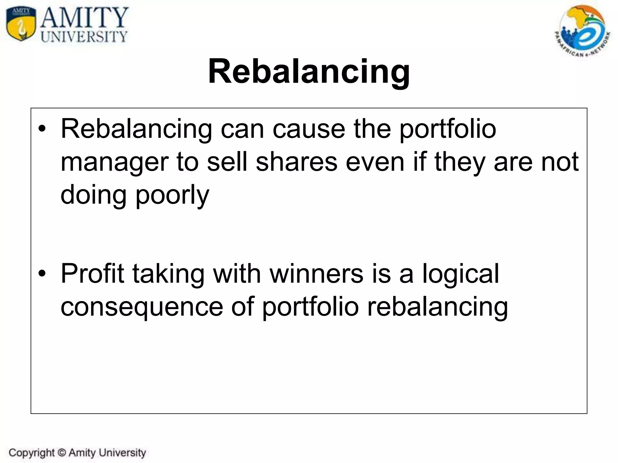 Rebalancing
• Rebalancing can cause the portfolio
manager to sell shares even if they are not
doing poorly
• Profit taking with winners is a logical
consequence of portfolio rebalancing
 
