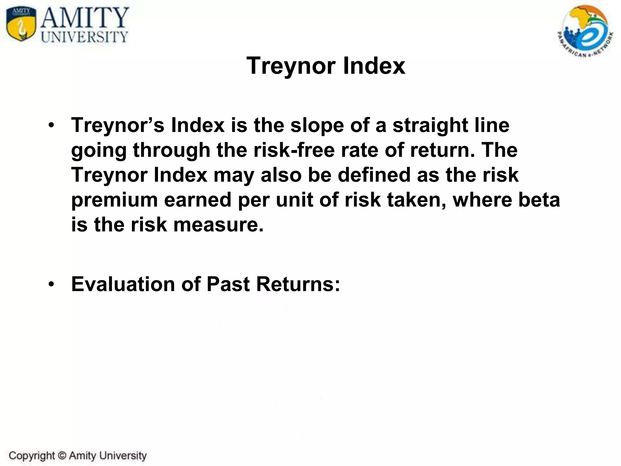 Treynor Index
• Treynor’s Index is the slope of a straight line
going through the risk-free rate of return. The
Treynor Index may also be defined as the risk
premium earned per unit of risk taken, where beta
is the risk measure.
• Evaluation of Past Returns:
 