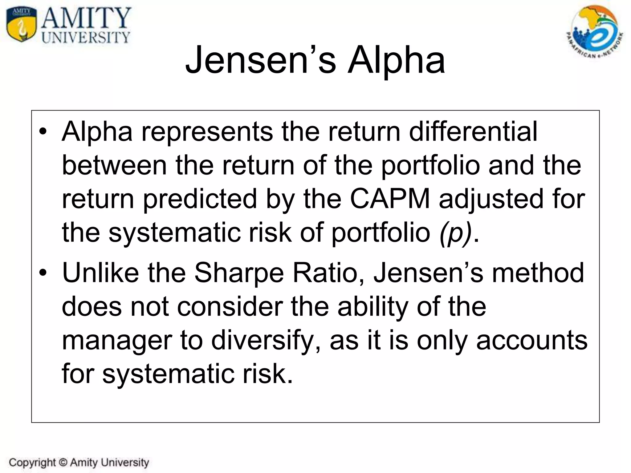 • Alpha represents the return differential
between the return of the portfolio and the
return predicted by the CAPM adjusted for
the systematic risk of portfolio (p).
• Unlike the Sharpe Ratio, Jensen’s method
does not consider the ability of the
manager to diversify, as it is only accounts
for systematic risk.
Jensen’s Alpha
 