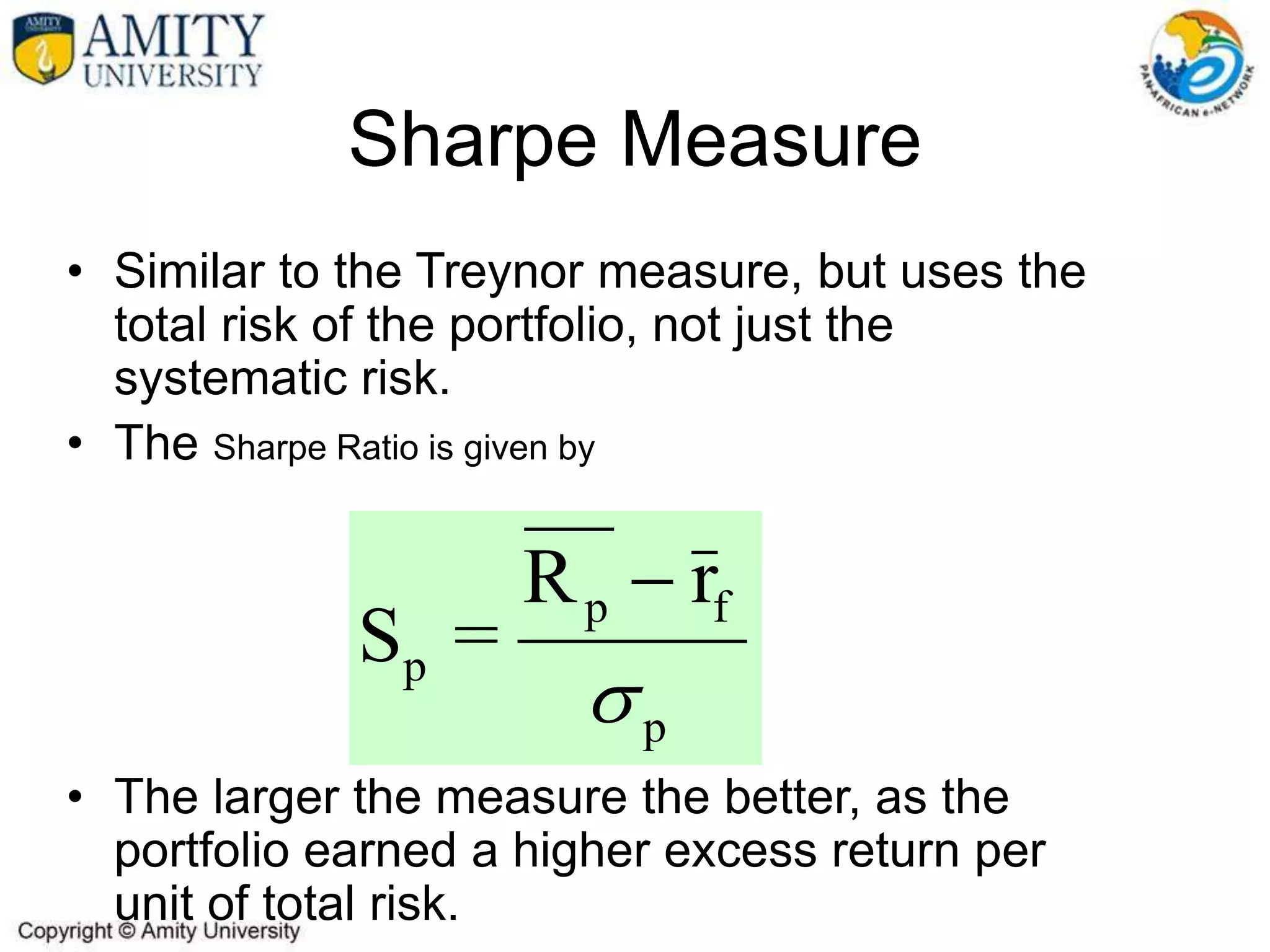 • Similar to the Treynor measure, but uses the
total risk of the portfolio, not just the
systematic risk.
• The Sharpe Ratio is given by
• The larger the measure the better, as the
portfolio earned a higher excess return per
unit of total risk.
Sharpe Measure
p
f
p
p
r
R
=
S


 