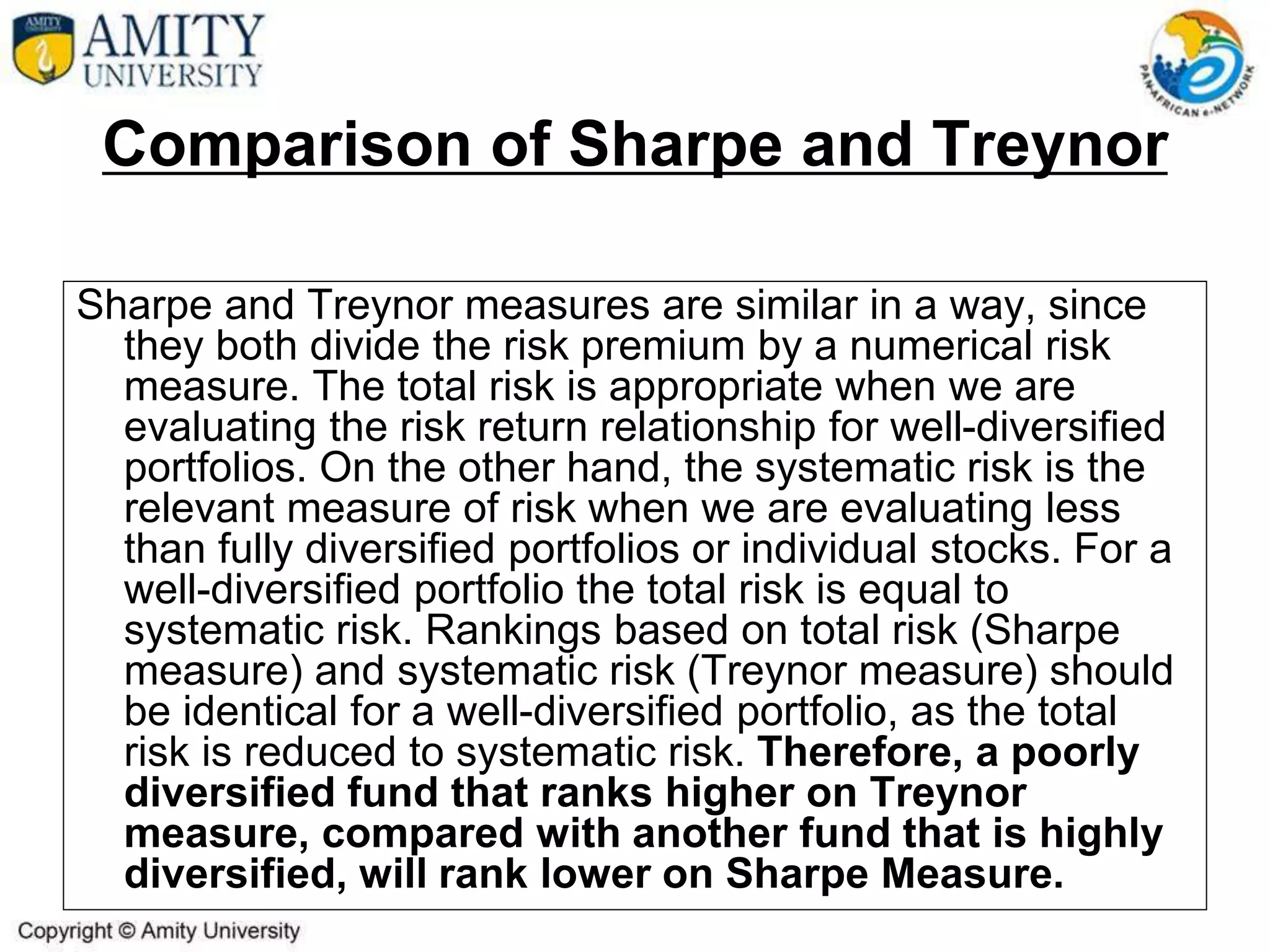 Comparison of Sharpe and Treynor
Sharpe and Treynor measures are similar in a way, since
they both divide the risk premium by a numerical risk
measure. The total risk is appropriate when we are
evaluating the risk return relationship for well-diversified
portfolios. On the other hand, the systematic risk is the
relevant measure of risk when we are evaluating less
than fully diversified portfolios or individual stocks. For a
well-diversified portfolio the total risk is equal to
systematic risk. Rankings based on total risk (Sharpe
measure) and systematic risk (Treynor measure) should
be identical for a well-diversified portfolio, as the total
risk is reduced to systematic risk. Therefore, a poorly
diversified fund that ranks higher on Treynor
measure, compared with another fund that is highly
diversified, will rank lower on Sharpe Measure.
 
