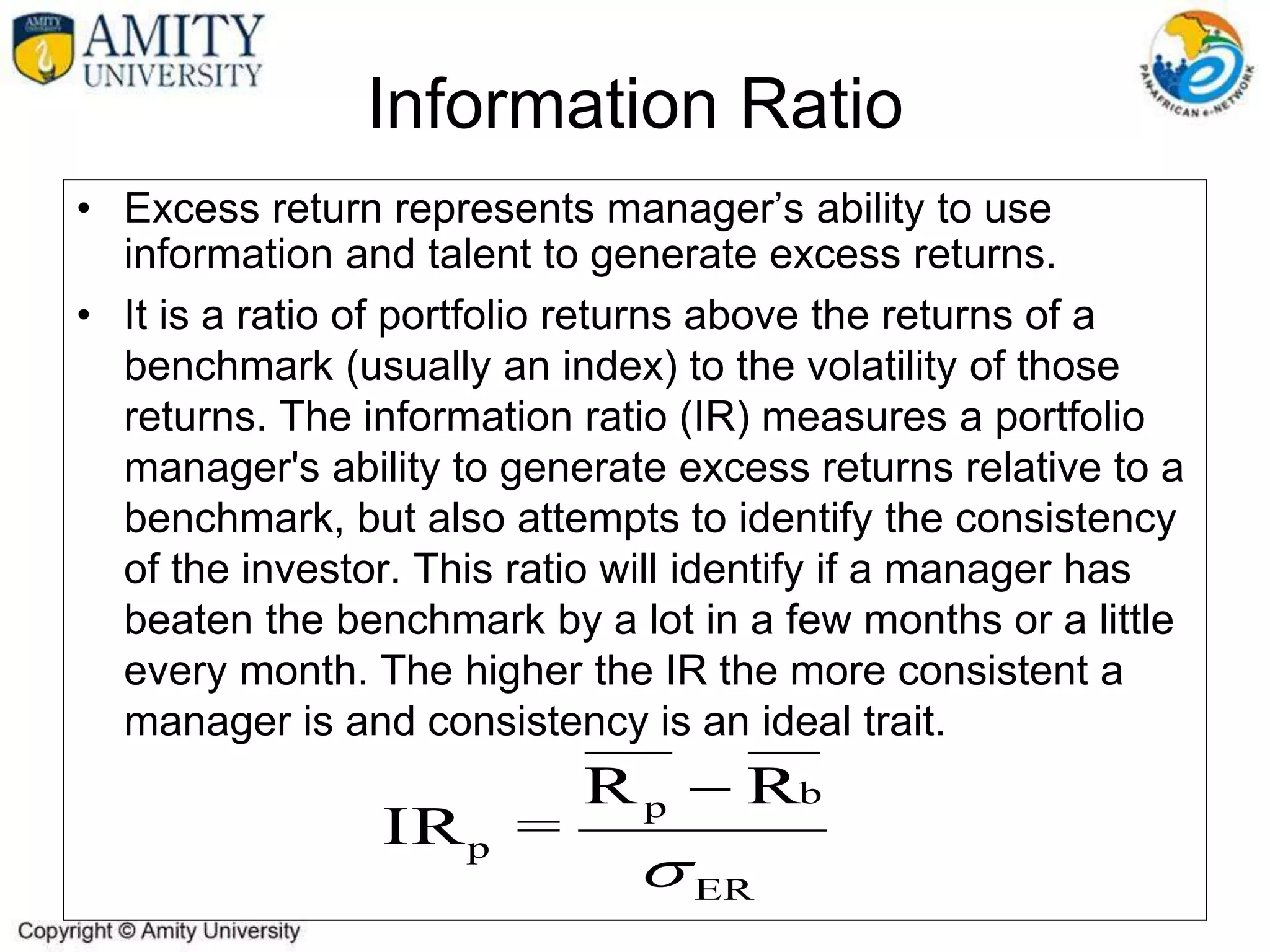 Information Ratio
• Excess return represents manager’s ability to use
information and talent to generate excess returns.
• It is a ratio of portfolio returns above the returns of a
benchmark (usually an index) to the volatility of those
returns. The information ratio (IR) measures a portfolio
manager's ability to generate excess returns relative to a
benchmark, but also attempts to identify the consistency
of the investor. This ratio will identify if a manager has
beaten the benchmark by a lot in a few months or a little
every month. The higher the IR the more consistent a
manager is and consistency is an ideal trait.
ER
b
p
p
R
R
=
IR


 
